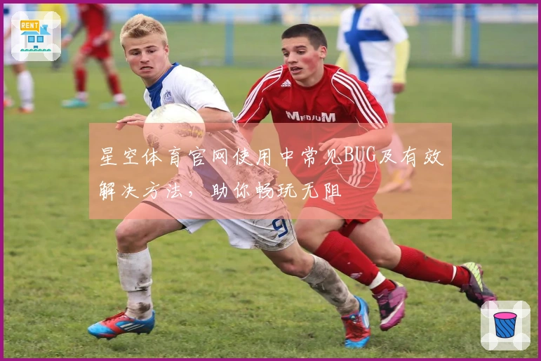 星空体育官网使用中常见BUG及有效解决方法，助你畅玩无阻