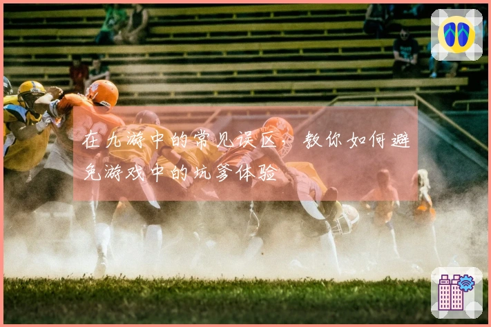 在九游中的常见误区，教你如何避免游戏中的坑爹体验