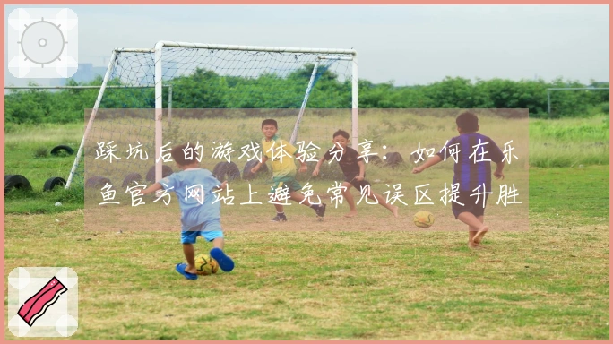 踩坑后的游戏体验分享：如何在乐鱼官方网站上避免常见误区提升胜率