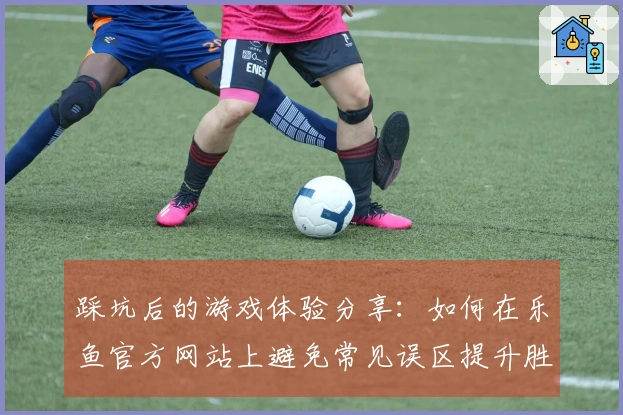 踩坑后的游戏体验分享：如何在乐鱼官方网站上避免常见误区提升胜率