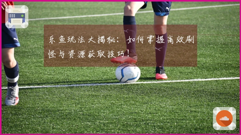 乐鱼玩法大揭秘：如何掌握高效刷怪与资源获取技巧！