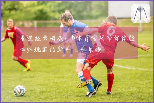 重温经典游戏，b体育官网带你体验回归玩家的新手上手乐趣