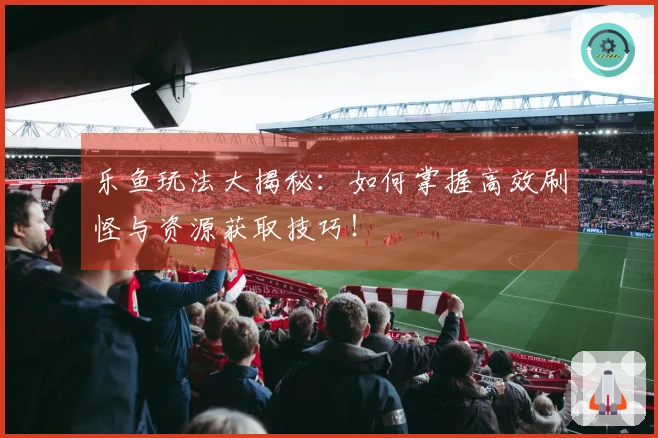 乐鱼玩法大揭秘：如何掌握高效刷怪与资源获取技巧！